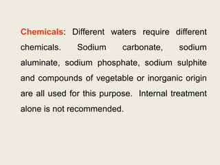 Chemicals: Different waters require different
chemicals. Sodium carbonate, sodium
aluminate, sodium phosphate, sodium sulphite
and compounds of vegetable or inorganic origin
are all used for this purpose. Internal treatment
alone is not recommended.
 