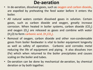 De-aeration
• In de-aeration, dissolved gases, such as oxygen and carbon dioxide,
are expelled by preheating the feed water before it enters the
boiler.
• All natural waters contain dissolved gases in solution. Certain
gases, such as carbon dioxide and oxygen, greatly increase
corrosion. When heated in boiler systems, carbon dioxide (CO2)
and oxygen (O2) are released as gases and combine with water
(H2O) to form carbonic acid, (H2CO3).
• Removal of oxygen, carbon dioxide and other non-condensable
gases from boiler feedwater is vital to boiler equipment longevity
as well as safety of operation. Carbonic acid corrodes metal
reducing the life of equipment and piping. It also dissolves iron
(Fe) which when returned to the boiler precipitates and causes
scaling on the boiler and tubes.
• De-aeration can be done by mechanical de-aeration, by chemical
deration or by both together.
 