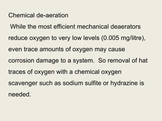 Chemical de-aeration
While the most efficient mechanical deaerators
reduce oxygen to very low levels (0.005 mg/litre),
even trace amounts of oxygen may cause
corrosion damage to a system. So removal of hat
traces of oxygen with a chemical oxygen
scavenger such as sodium sulfite or hydrazine is
needed.
 