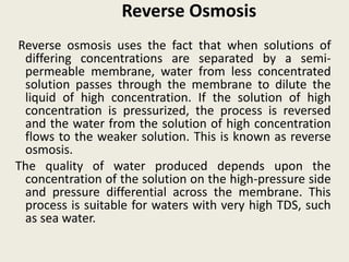 Reverse Osmosis
Reverse osmosis uses the fact that when solutions of
differing concentrations are separated by a semi-
permeable membrane, water from less concentrated
solution passes through the membrane to dilute the
liquid of high concentration. If the solution of high
concentration is pressurized, the process is reversed
and the water from the solution of high concentration
flows to the weaker solution. This is known as reverse
osmosis.
The quality of water produced depends upon the
concentration of the solution on the high-pressure side
and pressure differential across the membrane. This
process is suitable for waters with very high TDS, such
as sea water.
 