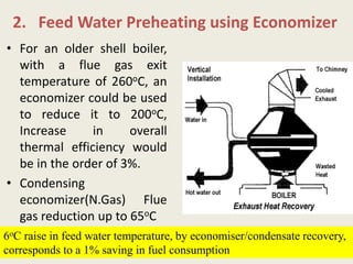 2. Feed Water Preheating using Economizer
• For an older shell boiler,
with a flue gas exit
temperature of 260oC, an
economizer could be used
to reduce it to 200oC,
Increase in overall
thermal efficiency would
be in the order of 3%.
• Condensing
economizer(N.Gas) Flue
gas reduction up to 65oC
6oC raise in feed water temperature, by economiser/condensate recovery,
corresponds to a 1% saving in fuel consumption
 