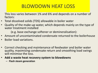 BLOWDOWN HEAT LOSS
This loss varies between 1% and 6% and depends on a number of
factors:
• Total dissolved solids (TDS) allowable in boiler water
• Quality of the make-up water, which depends mainly on the type of
water treatment installed
(e.g. base exchange softener or demineralisation):
• Amount of uncontaminated condensate returned to the boilerhouse
• Boiler load variations.
• Correct checking and maintenance of feedwater and boiler water
quality, maximising condensate return and smoothing load swings
will minimise the loss.
• Add a waste heat recovery system to blowdowns
– Flash steam generation
 