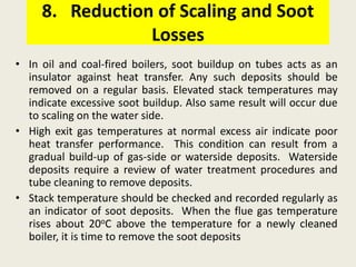 8. Reduction of Scaling and Soot
Losses
• In oil and coal-fired boilers, soot buildup on tubes acts as an
insulator against heat transfer. Any such deposits should be
removed on a regular basis. Elevated stack temperatures may
indicate excessive soot buildup. Also same result will occur due
to scaling on the water side.
• High exit gas temperatures at normal excess air indicate poor
heat transfer performance. This condition can result from a
gradual build-up of gas-side or waterside deposits. Waterside
deposits require a review of water treatment procedures and
tube cleaning to remove deposits.
• Stack temperature should be checked and recorded regularly as
an indicator of soot deposits. When the flue gas temperature
rises about 20oC above the temperature for a newly cleaned
boiler, it is time to remove the soot deposits
 