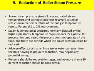 9. Reduction of Boiler Steam Pressure
• Lower steam pressure gives a lower saturated steam
temperature and without stack heat recovery, a similar
reduction in the temperature of the flue gas temperature
results. Potential 1 to 2% improvement.
• Steam is generated at pressures normally dictated by the
highest pressure / temperature requirements for a particular
process. In some cases, the process does not operate all the
time, and there are periods when the boiler pressure could be
reduced.
• Adverse effects, such as an increase in water carryover from
the boiler owing to pressure reduction, may negate any
potential saving.
• Pressure should be reduced in stages, and no more than a 20
percent reduction should be considered.
 