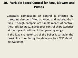 10. Variable Speed Control for Fans, Blowers and
Pumps
Generally, combustion air control is effected by
throttling dampers fitted at forced and induced draft
fans. Though dampers are simple means of control,
they lack accuracy, giving poor control characteristics
at the top and bottom of the operating range.
If the load characteristic of the boiler is variable, the
possibility of replacing the dampers by a VSD should
be evaluated.
 