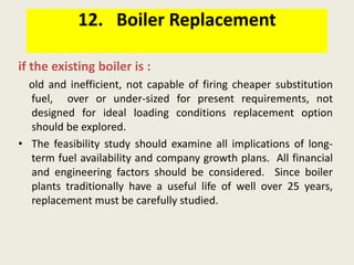12. Boiler Replacement
if the existing boiler is :
old and inefficient, not capable of firing cheaper substitution
fuel, over or under-sized for present requirements, not
designed for ideal loading conditions replacement option
should be explored.
• The feasibility study should examine all implications of long-
term fuel availability and company growth plans. All financial
and engineering factors should be considered. Since boiler
plants traditionally have a useful life of well over 25 years,
replacement must be carefully studied.
 