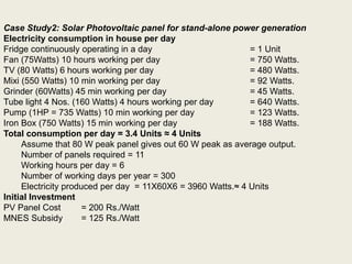 Case Study2: Solar Photovoltaic panel for stand-alone power generation
Electricity consumption in house per day
Fridge continuously operating in a day = 1 Unit
Fan (75Watts) 10 hours working per day = 750 Watts.
TV (80 Watts) 6 hours working per day = 480 Watts.
Mixi (550 Watts) 10 min working per day = 92 Watts.
Grinder (60Watts) 45 min working per day = 45 Watts.
Tube light 4 Nos. (160 Watts) 4 hours working per day = 640 Watts.
Pump (1HP = 735 Watts) 10 min working per day = 123 Watts.
Iron Box (750 Watts) 15 min working per day = 188 Watts.
Total consumption per day = 3.4 Units ≈ 4 Units
Assume that 80 W peak panel gives out 60 W peak as average output.
Number of panels required = 11
Working hours per day = 6
Number of working days per year = 300
Electricity produced per day = 11X60X6 = 3960 Watts.≈ 4 Units
Initial Investment
PV Panel Cost = 200 Rs./Watt
MNES Subsidy = 125 Rs./Watt
 
