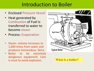 Introduction to Boiler
• Enclosed Pressure Vessel
• Heat generated by
Combustion of Fuel is
transferred to water to
become steam
• Process: Evaporation
• Steam volume increases to
1,600 times from water and
produces tremendous force
• Boiler to be extremely
dangerous equipment. Care
is must to avoid explosion. What is a boiler?
 