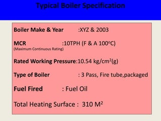 Typical Boiler Specification
Boiler Make & Year :XYZ & 2003
MCR :10TPH (F & A 100oC)
(Maximum Continuous Rating)
Rated Working Pressure:10.54 kg/cm2(g)
Type of Boiler : 3 Pass, Fire tube,packaged
Fuel Fired : Fuel Oil
Total Heating Surface : 310 M2
 
