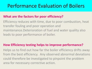 Performance Evaluation of Boilers
What are the factors for poor efficiency?
Efficiency reduces with time, due to poor combustion, heat
transfer fouling and poor operation and
maintenance.Deterioration of fuel and water quality also
leads to poor performance of boiler.
How Efficiency testing helps to improve performance?
Helps us to find out how far the boiler efficiency drifts away
from the best efficiency. Any observed abnormal deviations
could therefore be investigated to pinpoint the problem
area for necessary corrective action.
 