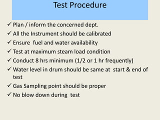 Test Procedure
 Plan / inform the concerned dept.
 All the Instrument should be calibrated
 Ensure fuel and water availability
 Test at maximum steam load condition
 Conduct 8 hrs minimum (1/2 or 1 hr frequently)
 Water level in drum should be same at start & end of
test
 Gas Sampling point should be proper
 No blow down during test
 