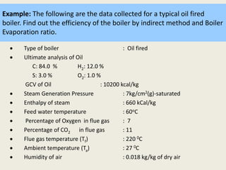 Example: The following are the data collected for a typical oil fired
boiler. Find out the efficiency of the boiler by indirect method and Boiler
Evaporation ratio.
 Type of boiler : Oil fired
 Ultimate analysis of Oil
C: 84.0 % H2: 12.0 %
S: 3.0 % O2: 1.0 %
GCV of Oil : 10200 kcal/kg
 Steam Generation Pressure : 7kg/cm2(g)-saturated
 Enthalpy of steam : 660 kCal/kg
 Feed water temperature : 60oC
 Percentage of Oxygen in flue gas : 7
 Percentage of CO2 in flue gas : 11
 Flue gas temperature (Tf) : 220 0C
 Ambient temperature (Ta) : 27 0C
 Humidity of air : 0.018 kg/kg of dry air
 