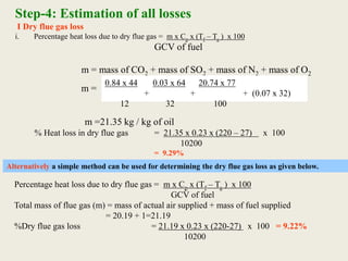 Step-4: Estimation of all losses
I Dry flue gas loss
i. Percentage heat loss due to dry flue gas = m x Cp x (Tf – Ta ) x 100
GCV of fuel
m = mass of CO2 + mass of SO2 + mass of N2 + mass of O2
0.84 x 44 0.03 x 64 20.74 x 77
+ + + (0.07 x 32)
12 32 100
m =
m =21.35 kg / kg of oil
% Heat loss in dry flue gas = 21.35 x 0.23 x (220 – 27) x 100
10200
= 9.29%
Alternatively a simple method can be used for determining the dry flue gas loss as given below.
Percentage heat loss due to dry flue gas = m x Cp x (Tf – Ta ) x 100
GCV of fuel
Total mass of flue gas (m) = mass of actual air supplied + mass of fuel supplied
= 20.19 + 1=21.19
%Dry flue gas loss = 21.19 x 0.23 x (220-27) x 100 = 9.22%
10200
 