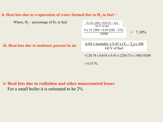 ii. Heat loss due to evaporation of water formed due to H2 in fuel =
Where, H2 – percentage of H2 in fuel
= 7.10%
iii. Heat loss due to moisture present in air AAS x humidity x 0.45 x (Tf – Ta) x 100
GCV of fuel
=[ 20.74 x 0.018 x 0.45 x (220-27) x 100]/10200
= 0.317%
iv Heat loss due to radiation and other unaccounted losses
For a small boiler it is estimated to be 2%
9 x 12 {584 + 0.45 (220 – 27)}
10200
9 x H2 {584 + 0.45 (Tf – Ta)}
GCV of fuel
 