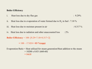 Boiler Efficiency
i. Heat loss due to dry flue gas : 9.29%
ii. Heat loss due to evaporation of water formed due to H2 in fuel : 7.10 %
iii. Heat loss due to moisture present in air : 0.317 %
iv. Heat loss due to radiation and other unaccounted loss : 2%
Boiler Efficiency = 100- [9.29+7.10+0.317+2]
= 100 – 17.024 = 83 %(app)
Evaporation Ratio = Heat utilised for steam generation/Heat addition to the steam
= 10200 x 0.83/ (660-60)
= 14.11
 