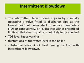 Intermittent Blowdown
• The intermittent blown down is given by manually
operating a valve fitted to discharge pipe at the
lowest point of boiler shell to reduce parameters
(TDS or conductivity, pH, Silica etc) within prescribed
limits so that steam quality is not likely to be affected
• TDS level keeps varying
• fluctuations of the water level in the boiler.
• substantial amount of heat energy is lost with
intermittent blowdown.
 