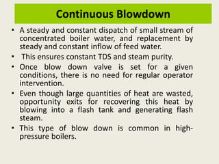 Continuous Blowdown
• A steady and constant dispatch of small stream of
concentrated boiler water, and replacement by
steady and constant inflow of feed water.
• This ensures constant TDS and steam purity.
• Once blow down valve is set for a given
conditions, there is no need for regular operator
intervention.
• Even though large quantities of heat are wasted,
opportunity exits for recovering this heat by
blowing into a flash tank and generating flash
steam.
• This type of blow down is common in high-
pressure boilers.
 