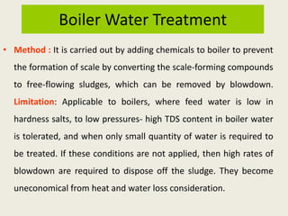 Boiler Water Treatment
• Method : It is carried out by adding chemicals to boiler to prevent
the formation of scale by converting the scale-forming compounds
to free-flowing sludges, which can be removed by blowdown.
Limitation: Applicable to boilers, where feed water is low in
hardness salts, to low pressures- high TDS content in boiler water
is tolerated, and when only small quantity of water is required to
be treated. If these conditions are not applied, then high rates of
blowdown are required to dispose off the sludge. They become
uneconomical from heat and water loss consideration.
 