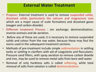 External Water Treatment
• Propose: External treatment is used to remove suspended solids,
dissolved solids (particularly the calcium and magnesium ions
which are a major cause of scale formation) and dissolved gases
(oxygen and carbon dioxide).
• Different treatment Process : ion exchange; demineralization;
reverse osmosis and de-aeration.
• Before any of these are used, it is necessary to remove suspended
solids and colour from the raw water, because these may foul the
resins used in the subsequent treatment sections.
• Methods of pre-treatment include simple sedimentation in settling
tanks or settling in clarifiers with aid of coagulants and flocculants.
Pressure sand filters, with spray aeration to remove carbon dioxide
and iron, may be used to remove metal salts from bore well water.
• Removal of only hardness salts is called softening, while total
removal of salts from solution is called demineralization.
 