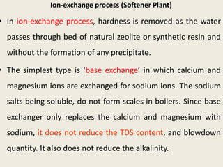 Ion-exchange process (Softener Plant)
• In ion-exchange process, hardness is removed as the water
passes through bed of natural zeolite or synthetic resin and
without the formation of any precipitate.
• The simplest type is ‘base exchange’ in which calcium and
magnesium ions are exchanged for sodium ions. The sodium
salts being soluble, do not form scales in boilers. Since base
exchanger only replaces the calcium and magnesium with
sodium, it does not reduce the TDS content, and blowdown
quantity. It also does not reduce the alkalinity.
 