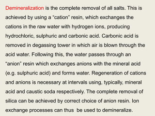 Demineralization is the complete removal of all salts. This is
achieved by using a “cation” resin, which exchanges the
cations in the raw water with hydrogen ions, producing
hydrochloric, sulphuric and carbonic acid. Carbonic acid is
removed in degassing tower in which air is blown through the
acid water. Following this, the water passes through an
“anion” resin which exchanges anions with the mineral acid
(e.g. sulphuric acid) and forms water. Regeneration of cations
and anions is necessary at intervals using, typically, mineral
acid and caustic soda respectively. The complete removal of
silica can be achieved by correct choice of anion resin. Ion
exchange processes can thus be used to demineralize.
 