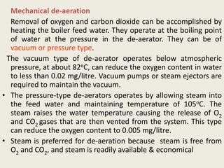 Mechanical de-aeration
Removal of oxygen and carbon dioxide can be accomplished by
heating the boiler feed water. They operate at the boiling point
of water at the pressure in the de-aerator. They can be of
vacuum or pressure type.
The vacuum type of de-aerator operates below atmospheric
pressure, at about 82oC, can reduce the oxygen content in water
to less than 0.02 mg/litre. Vacuum pumps or steam ejectors are
required to maintain the vacuum.
• The pressure-type de-aerators operates by allowing steam into
the feed water and maintaining temperature of 105oC. The
steam raises the water temperature causing the release of O2
and CO2 gases that are then vented from the system. This type
can reduce the oxygen content to 0.005 mg/litre.
• Steam is preferred for de-aeration because steam is free from
O2 and CO2, and steam is readily available & economical
 