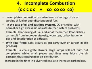 4. Incomplete Combustion
(c c c c c + co co co co)
• Incomplete combustion can arise from a shortage of air or
surplus of fuel or poor distribution of fuel.
• In the case of oil and gas fired systems, CO or smoke with
normal or high excess air indicates burner system problems.
Example: Poor mixing of fuel and air at the burner. Poor oil fires
can result from improper viscosity, worn tips, carbonization on
tips and deterioration of diffusers.
• With coal firing: Loss occurs as grit carry-over or carbon-in-ash
(2% loss).
Example :In chain grate stokers, large lumps will not burn out
completely, while small pieces and fines may block the air
passage, thus causing poor air distribution.
Increase in the fines in pulverized coal also increases carbon loss.
 