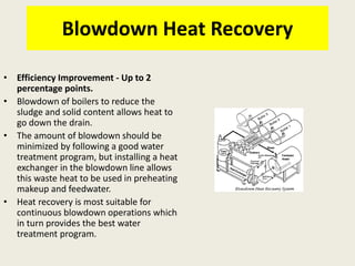 Blowdown Heat Recovery
• Efficiency Improvement - Up to 2
percentage points.
• Blowdown of boilers to reduce the
sludge and solid content allows heat to
go down the drain.
• The amount of blowdown should be
minimized by following a good water
treatment program, but installing a heat
exchanger in the blowdown line allows
this waste heat to be used in preheating
makeup and feedwater.
• Heat recovery is most suitable for
continuous blowdown operations which
in turn provides the best water
treatment program.
 