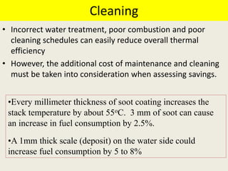 Cleaning
• Incorrect water treatment, poor combustion and poor
cleaning schedules can easily reduce overall thermal
efficiency
• However, the additional cost of maintenance and cleaning
must be taken into consideration when assessing savings.
•Every millimeter thickness of soot coating increases the
stack temperature by about 55oC. 3 mm of soot can cause
an increase in fuel consumption by 2.5%.
•A 1mm thick scale (deposit) on the water side could
increase fuel consumption by 5 to 8%
 