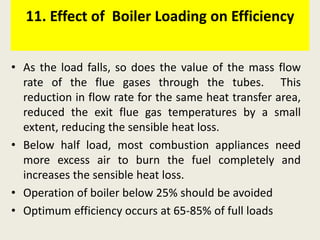11. Effect of Boiler Loading on Efficiency
• As the load falls, so does the value of the mass flow
rate of the flue gases through the tubes. This
reduction in flow rate for the same heat transfer area,
reduced the exit flue gas temperatures by a small
extent, reducing the sensible heat loss.
• Below half load, most combustion appliances need
more excess air to burn the fuel completely and
increases the sensible heat loss.
• Operation of boiler below 25% should be avoided
• Optimum efficiency occurs at 65-85% of full loads
 