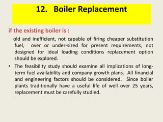 12. Boiler Replacement
if the existing boiler is :
old and inefficient, not capable of firing cheaper substitution
fuel, over or under-sized for present requirements, not
designed for ideal loading conditions replacement option
should be explored.
• The feasibility study should examine all implications of long-
term fuel availability and company growth plans. All financial
and engineering factors should be considered. Since boiler
plants traditionally have a useful life of well over 25 years,
replacement must be carefully studied.
 