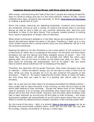 Conserve Energy and Save Money with Glow stone for driveways

With energy crisis becoming the “talk of the town”; people are looking forward for
ways to conserve energy and use it in the most optimum manner. Of late, various
methods have been conceived and executed, of which Glow Stone for Driveways
is creating a great deal of buzz!

Since, the energy resources are depleting drastically; inventors and innovators
are constantly coming up with a variety of creative and simple ways to converse
energy as well as save a little on your monthly electricity bills. And one such
innovation is Glow in the Dark Gravel. This uniquely created product is nothing
but a result of application of simple rules of chemistry.

When photo luminescent substance in the Glow stones are exposed to the sun; it
absorb the light and radiant the same in the dark. Therefore, it light up in a very
much similar manner like a normal electric bulb, the only difference will be it will
not consume electricity.

Keeping the lights on for the driveways is not a wise option! It will consume a lot
of electricity or rather say it is wastage of the power. On the other end Glow stone
driveways will use the natural and freely available source of power – Sun. The
whole day, these stones will absorb the sunlight and reflect the same upon
getting dark. You do not have to switch on the lights even after it is dark – The
Glow stone for driveway will automatically “turn on its lights”! Nor you would
have to bother about switching it off on breaking of the dawn.

Therefore, the electricity will be saved! Moreover, Glow stone driveways are easy
to maintain – Unlike the electric lamps, you do not have to check it from time to
time. What you have to actually do is to lay and construct the gravels on the
driveways – That’s it! No issues regarding the broken lamps or fused off bulbs,
the only thing that you need to see is a glowing and well-lit path to your
driveway.

Now, let us see how the Glow stone for driveways benefited the Williams family –
they usually had to leave the early in the morning, so they have to light up the
entire path leading to their driveway. Though the lamps were of low voltage; it
used to consume a lot of energy and ultimately they would have to pay a huge
electric bill at the end of the month. However, with the Glow stone driveway they
had to least bothered on turning and off the lights to their driveway – the photo
luminescent pebbles will automatically lit up the entire space where they are laid.
Within a month the Williams found a drastic reduction in the monthly power bills.

So, the moral of the story – Well, it is simple! Glow in the dark gravels can be an
amazing and economically suitable option, which will not only help you, but also
the ecology, making conversation of energy, a child’s play!
 