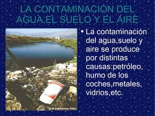 LA CONTAMINACIÓN DEL AGUA,EL SUELO Y EL AIRE La contaminación del agua,suelo y aire se produce por distintas causas:petróleo,humo de los coches,metales, vidrios,etc.