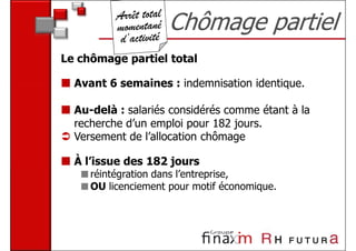 Chômage partiel
Le chômage partiel total

  Avant 6 semaines : indemnisation identique.

  Au-delà : salariés considérés comme étant à la
  recherche d’un emploi pour 182 jours.
  Versement de l’allocation chômage

  À l’issue des 182 jours
     réintégration dans l’entreprise,
     OU licenciement pour motif économique.
 