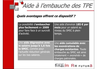 Aide à l’embauche des TPE
Quels avantages offrent ce dispositif ?

 La possibilité d'embaucher      Une aide d'environ 185 € par
 plus facilement en 2009         mois pour un salarié au
 pour faire face à un surcroît   niveau du SMIC à plein
 d'activité.                     temps.


 Une aide dégressive avec        Une aide cumulable avec
 le salaire jusqu'à 1,6 fois     les exonérations de
 le SMIC, comme pour             charges existantes. Toute
 l'actuelle réduction générale   embauche au SMIC est ainsi
 sur les bas salaires.           totalement « exonérée » de
                                 charges patronales.
 