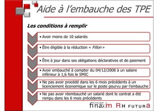 Aide à l’embauche des TPE
Les conditions à remplir

     • Avoir moins de 10 salariés

     • Être éligible à la réduction « Fillon »


     • Être à jour dans ses obligations déclaratives et de paiement

     • Avoir embauché à compter du 04/12/2008 à un salaire
       inférieur à 1,6 fois le SMIC
     • Ne pas avoir procédé dans les 6 mois précédents à un
       licenciement économique sur le poste pourvu par l’embauche
     • Ne pas avoir réembauché un salarié dont le contrat a été
       rompu dans les 6 mois précédents
 
