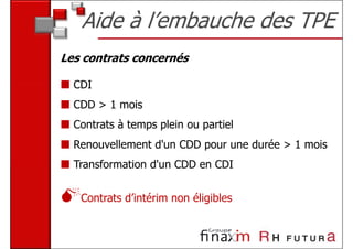 Aide à l’embauche des TPE
Les contrats concernés

  CDI
  CDD > 1 mois
  Contrats à temps plein ou partiel
  Renouvellement d'un CDD pour une durée > 1 mois
  Transformation d'un CDD en CDI


   Contrats d’intérim non éligibles
 