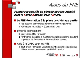 Aides du FNE
Former ses salariés en période de sous-activité
avec le Fonds National pour l’Emploi

  Le FNE-Formation à la place du chômage partiel
     Pas possible pendant les périodes de chômage partiel
     Formations financées = qualifiantes, VAE
  Éviter le licenciement
     Convention FNE-Formation
     l’entreprise s’engage à maintenir l’emploi du salarié pendant
     la période de formation et les 6 mois qui suivent
  Aide à la GPEC pour les PME
     Tout projet Formation visant le maintien dans l’emploi peut
     déboucher sur une convention FNE-Formation
 