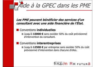 Aide à la GPEC dans les PME

Les PME peuvent bénéficier des services d’un
consultant avec une aide financière de l’État.

  Conventions individuelles
     Jusqu’à 15000 € sans excéder 50% du coût prévisionnel
     d’intervention du consultant.

  Conventions interentreprises
     Jusqu’à 12500 € par entreprise sans excéder 50% du coût
     prévisionnel d’intervention dans chacune d’elles.
 