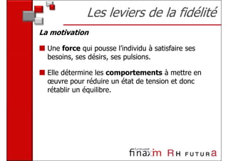 Les leviers de la fidélité
La motivation

  Une force qui pousse l’individu à satisfaire ses
  besoins, ses désirs, ses pulsions.

  Elle détermine les comportements à mettre en
  œuvre pour réduire un état de tension et donc
  rétablir un équilibre.
 