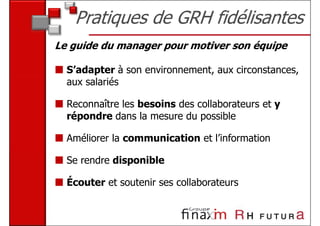 Pratiques de GRH fidélisantes
Le guide du manager pour motiver son équipe

  S’adapter à son environnement, aux circonstances,
  aux salariés

  Reconnaître les besoins des collaborateurs et y
  répondre dans la mesure du possible

  Améliorer la communication et l’information

  Se rendre disponible

  Écouter et soutenir ses collaborateurs
 