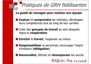 Pratiques de GRH fidélisantes
Le guide du manager pour motiver son équipe

  Evaluer et comprendre les individus, développer
  leurs compétences tout au long de leur carrière

  Créer des groupes de travail au sein desquels
  règne la coopération

  Enrichir le travail, l’organiser au mieux

  Responsabiliser le personnel, encourager l’esprit
  d’initiative (délégation)

  Reconnaître, féliciter et récompenser les succès
 