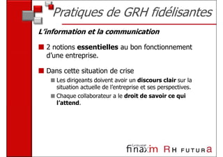 Pratiques de GRH fidélisantes
L’information et la communication

  2 notions essentielles au bon fonctionnement
  d’une entreprise.

  Dans cette situation de crise
     Les dirigeants doivent avoir un discours clair sur la
     situation actuelle de l’entreprise et ses perspectives.
     Chaque collaborateur a le droit de savoir ce qui
     l’attend.
 