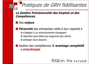 Pratiques de GRH fidélisantes
La Gestion Prévisionnelle des Emplois et des
Compétences

  Des enjeux

  Pérennité des entreprises reliée à leur capacité à
     s’adapter à un environnement changeant
     répondre sans délai aux exigences des clients
     anticiper leurs besoins

  Gestion des compétences          avantage compétitif
     STRATÉGIQUE
 