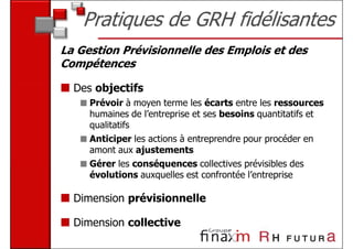 Pratiques de GRH fidélisantes
La Gestion Prévisionnelle des Emplois et des
Compétences

  Des objectifs
     Prévoir à moyen terme les écarts entre les ressources
     humaines de l’entreprise et ses besoins quantitatifs et
     qualitatifs
     Anticiper les actions à entreprendre pour procéder en
     amont aux ajustements
     Gérer les conséquences collectives prévisibles des
     évolutions auxquelles est confrontée l’entreprise

  Dimension prévisionnelle

  Dimension collective
 