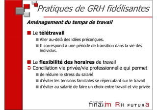 Pratiques de GRH fidélisantes
Aménagement du temps de travail

  Le télétravail
     Aller au-delà des idées préconçues.
     Il correspond à une période de transition dans la vie des
     individus.

  La flexibilité des horaires de travail
  Conciliation vie privée/vie professionnelle qui permet
     de réduire le stress du salarié
     d’éviter les tensions familiales se répercutant sur le travail
     d’éviter au salarié de faire un choix entre travail et vie privée
 