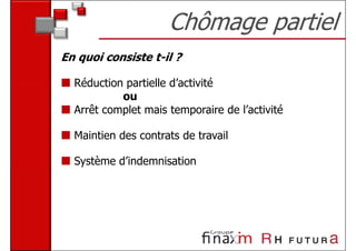 Chômage partiel
En quoi consiste t-il ?

  Réduction partielle d’activité
           ou
  Arrêt complet mais temporaire de l’activité

  Maintien des contrats de travail

  Système d’indemnisation
 