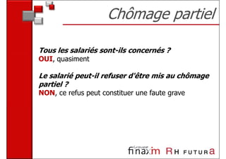 Chômage partiel

Tous les salariés sont-ils concernés ?
OUI, quasiment

Le salarié peut-il refuser d'être mis au chômage
partiel ?
NON, ce refus peut constituer une faute grave
 