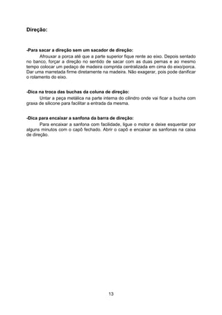 13
Direção:
-Para sacar a direção sem um sacador de direção:
Afrouxar a porca até que a parte superior fique rente ao eixo. Depois sentado
no banco, forçar a direção no sentido de sacar com as duas pernas e ao mesmo
tempo colocar um pedaço de madeira comprida centralizada em cima do eixo/porca.
Dar uma marretada firme diretamente na madeira. Não exagerar, pois pode danificar
o rolamento do eixo.
-Dica na troca das buchas da coluna de direção:
Untar a peça metálica na parte interna do cilindro onde vai ficar a bucha com
graxa de silicone para facilitar a entrada da mesma.
-Dica para encaixar a sanfona da barra de direção:
Para encaixar a sanfona com facilidade, ligue o motor e deixe esquentar por
alguns minutos com o capô fechado. Abrir o capô e encaixar as sanfonas na caixa
de direção.
 