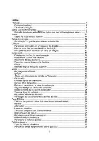 2
Índice:
Prefácio: ..................................................................................................................... 4
-Evolução (modelos): .............................................................................................. 7
-Tabela de produção:.............................................................................................. 8
Sobre uso das ferramentas: ....................................................................................... 9
-Retirada do cabo de velas NGK ou outros que tiver dificuldade para sacar:......... 9
Freios: ...................................................................................................................... 11
-Aperto no cubo de roda traseiro: ......................................................................... 11
Caixa de marchas:.................................................................................................... 12
-Substituição do guarda pó da alavanca do câmbio: ............................................ 12
Direção: .................................................................................................................... 13
-Para sacar a direção sem um sacador de direção:.............................................. 13
-Dica na troca das buchas da coluna de direção: ................................................. 13
-Dica para encaixar a sanfona da barra de direção: ............................................. 13
Suspensão:............................................................................................................... 14
-Posição das buchas da sapata superior: ............................................................. 14
-Posição das buchas nas sapatas: ....................................................................... 15
-Rolamento da roda dianteira:............................................................................... 15
-Troca dos rolamentos da roda dianteira: ............................................................. 16
-Pneus:.................................................................................................................. 16
-Retirada do pivô da sapata superior: ................................................................... 16
Motor: ....................................................................................................................... 18
-Regulagem de válvulas:....................................................................................... 18
-Ignição: ................................................................................................................ 19
- Motor com dificuldade de partida ou “folgando”:................................................. 19
-Carburador:.......................................................................................................... 20
-Limpeza rápida no carburador:............................................................................ 20
-Se ficar difícil dar partida: .................................................................................... 20
-Retirando vazamento na base do carburador...................................................... 20
-Segundo estágio do carburador travando:........................................................... 21
-Destravamento da ventoinha do radiador:........................................................... 21
-Troca de água do radiador:.................................................................................. 22
-Repondo a válvula termostática:.......................................................................... 22
-Verificação do funcionamento da bomba de óleo:............................................... 23
Parte Elétrica:........................................................................................................... 24
-Troca da lâmpada do painel dos controles do ar condicionado:.......................... 24
-Bateria: ................................................................................................................ 24
-Alternador: ........................................................................................................... 24
-Lanternas traseiras:............................................................................................. 24
-Troca das lâmpadas dos faróis dianteiros: .......................................................... 24
-Desmontagem do painel:..................................................................................... 24
-Regulagem do voltímetro do painel: .................................................................... 25
-Desmontando o distribuidor:................................................................................ 25
-Para retirar o motor de partida:............................................................................ 25
Estética do carro:...................................................................................................... 26
-Tipos de friso do pára brisa: ................................................................................ 26
-Para afixar o friso do forramento lateral que caiu: ............................................... 26
 